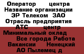 Оператор Call-центра › Название организации ­ ЭР-Телеком, ЗАО › Отрасль предприятия ­ АТС, call-центр › Минимальный оклад ­ 25 000 - Все города Работа » Вакансии   . Ненецкий АО,Пылемец д.